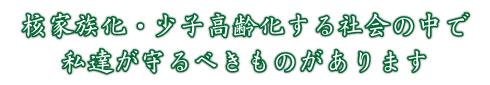 核家族化・少子高齢化する社会の中で私達が守るべきものがあります